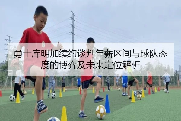 勇士库明加续约谈判年薪区间与球队态度的博弈及未来定位解析